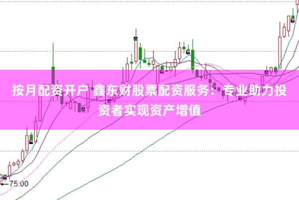 按月配资开户 鑫东财股票配资服务：专业助力投资者实现资产增值