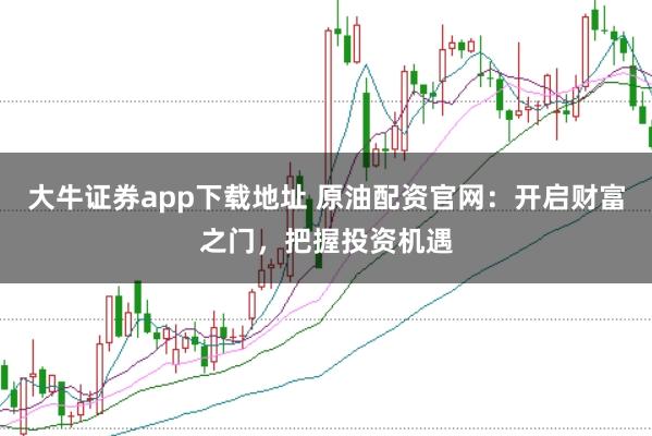 大牛证券app下载地址 原油配资官网：开启财富之门，把握投资机遇