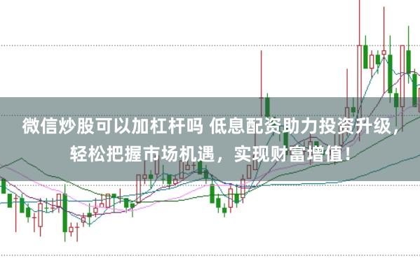 微信炒股可以加杠杆吗 低息配资助力投资升级，轻松把握市场机遇，实现财富增值！