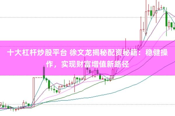 十大杠杆炒股平台 徐文龙揭秘配资秘籍：稳健操作，实现财富增值新路径
