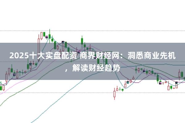 2025十大实盘配资 商界财经网：洞悉商业先机，解读财经趋势