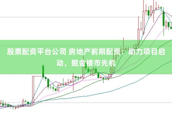 股票配资平台公司 房地产前期配资：助力项目启动，掘金楼市先机