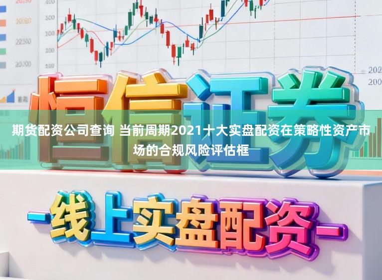 期货配资公司查询 当前周期2021十大实盘配资在策略性资产市场的合规风险评估框