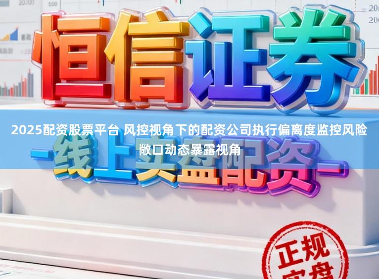2025配资股票平台 风控视角下的配资公司执行偏离度监控风险敞口动态暴露视角