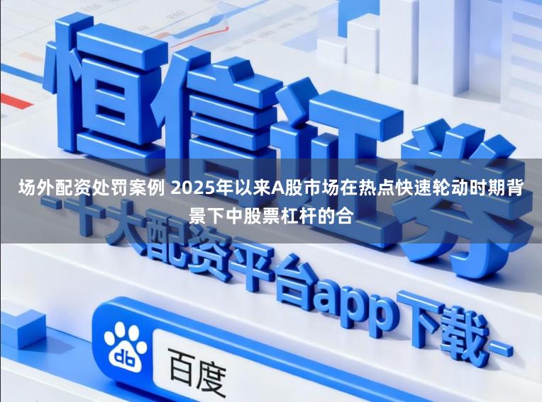 场外配资处罚案例 2025年以来A股市场在热点快速轮动时期背景下中股票杠杆的合