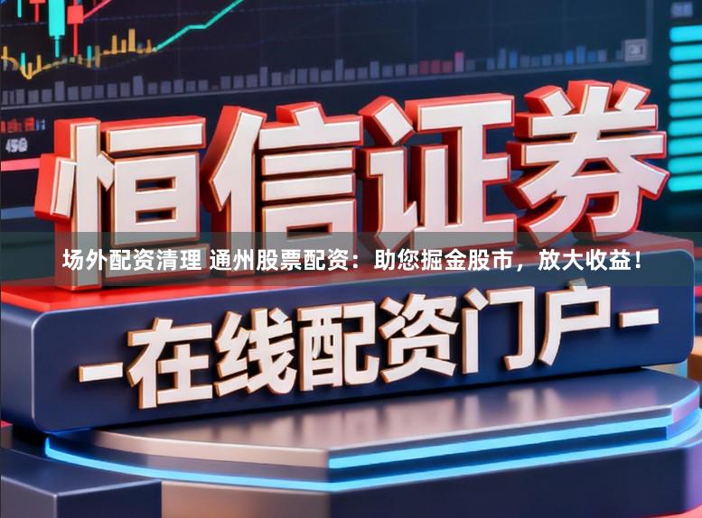 场外配资清理 通州股票配资：助您掘金股市，放大收益！