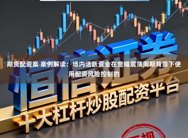 期货配资案 案例解读：场内活跃资金在宽幅震荡周期背景下使用配资风险控制的